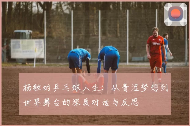 杨敏的乒乓球人生：从青涩梦想到世界舞台的深度对话与反思