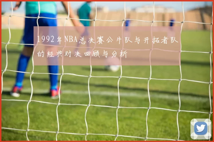 1992年NBA总决赛公牛队与开拓者队的经典对决回顾与分析