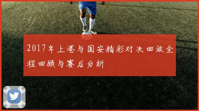 2017年上港与国安精彩对决回放全程回顾与赛后分析