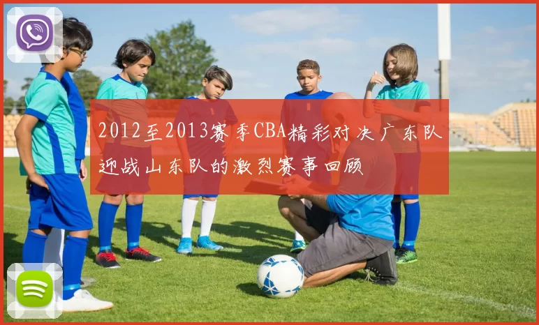 2012至2013赛季CBA精彩对决广东队迎战山东队的激烈赛事回顾