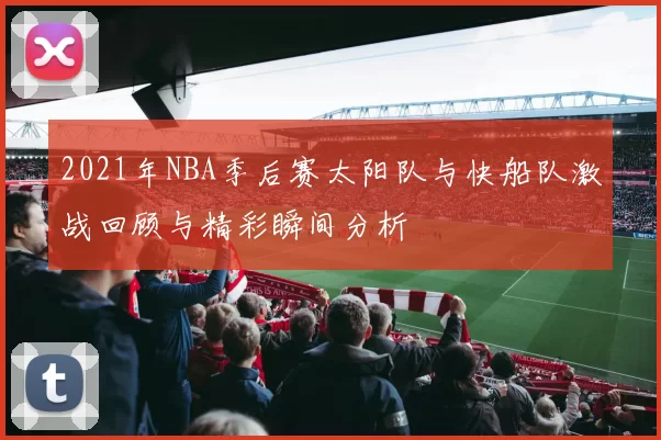 2021年NBA季后赛太阳队与快船队激战回顾与精彩瞬间分析