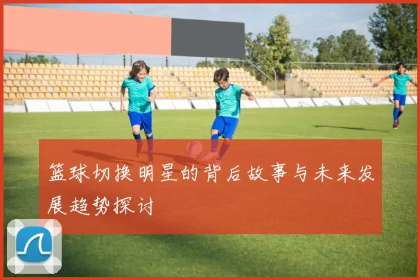 篮球切换明星的背后故事与未来发展趋势探讨