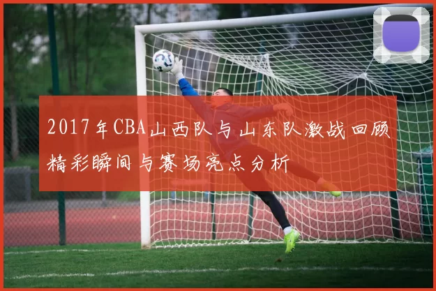 2017年CBA山西队与山东队激战回顾精彩瞬间与赛场亮点分析