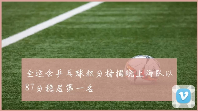 全运会乒乓球积分榜揭晓上海队以87分稳居第一名