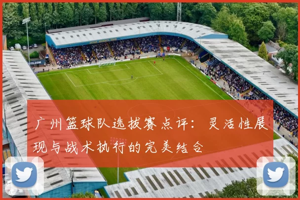 广州篮球队选拔赛点评：灵活性展现与战术执行的完美结合